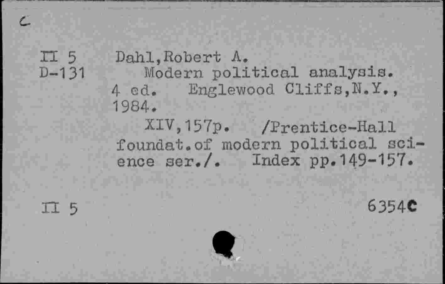 ﻿n 5 D-131	Dahl,Robert A. Modern political analysis. 4 cd. Englewood Cliffs,N.Y., 1984. XIV,157p. /Prentice-Hall foundat.of modern political science ser./. Index pp.149-157«
IT 5	6354C